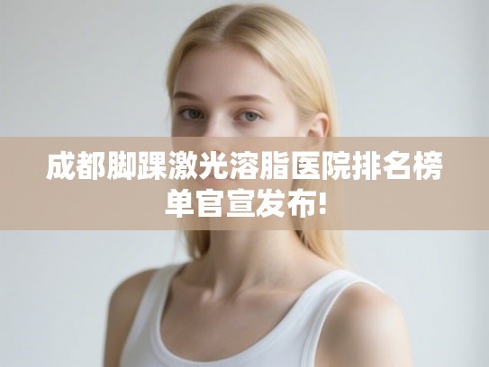 成都脚踝激光溶脂医院排名榜单官宣发布!