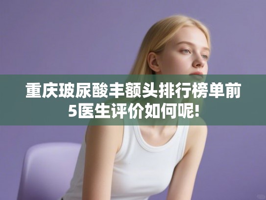 重庆玻尿酸丰额头排行榜单前5医生评价如何呢!