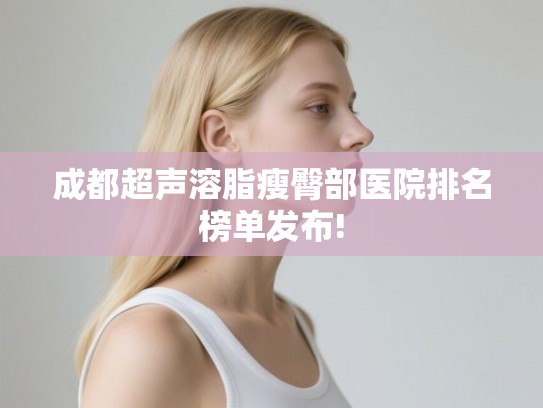 成都超声溶脂瘦臀部医院排名榜单发布!