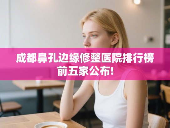 成都鼻孔边缘修整医院排行榜前五家公布! 成都鼻孔边缘修整医院排行榜前五家公布!