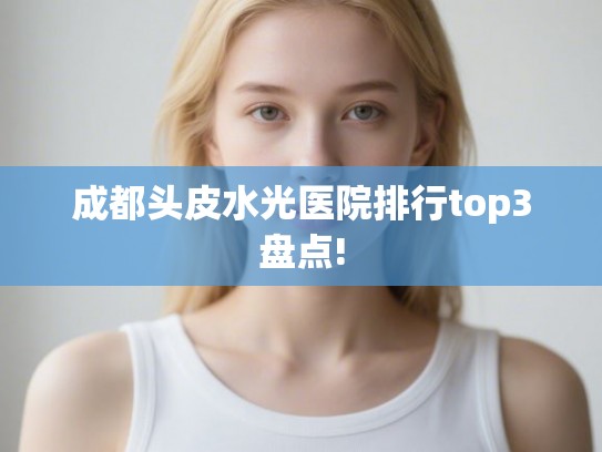 成都头皮水光医院排行top3盘点! 成都头皮水光医院排行top3盘点!