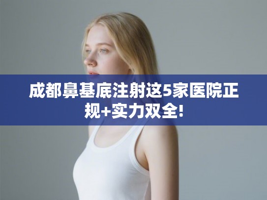 成都鼻基底注射这5家医院正规+实力双全!
