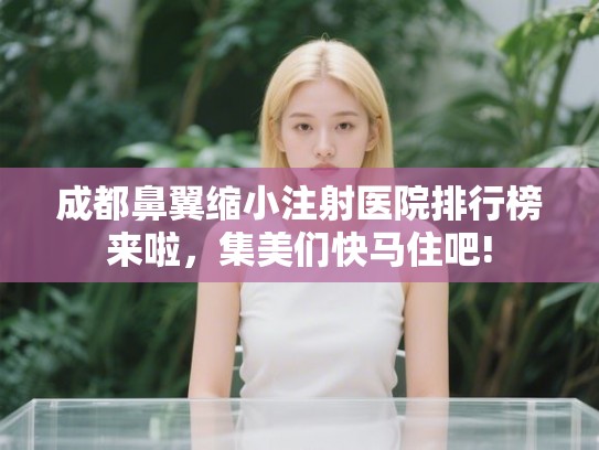 成都鼻翼缩小注射医院排行榜来啦，集美们快马住吧!