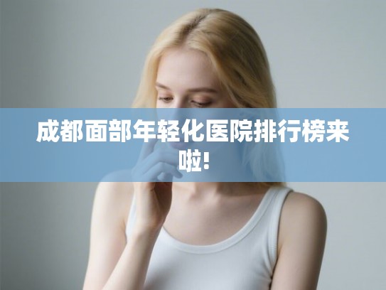 成都面部年轻化医院排行榜来啦! 成都面部年轻化医院排行榜来啦!