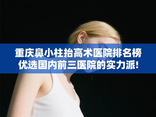 重庆鼻小柱抬高术医院排名榜优选国内前三医院的实力派!