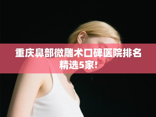 重庆鼻部微雕术口碑医院排名精选5家!
