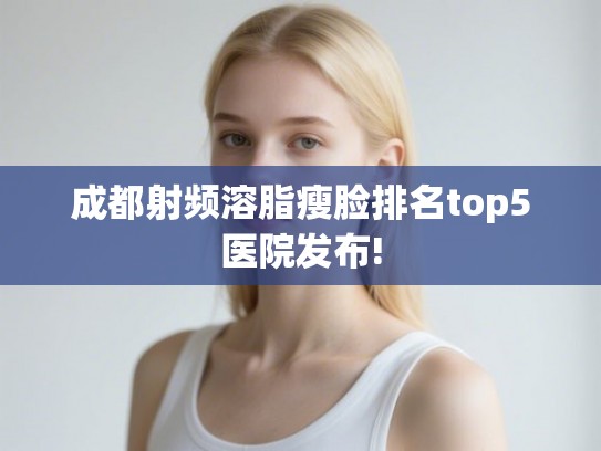成都射频溶脂瘦脸排名top5医院发布! 成都射频溶脂瘦脸排名top5医院发布!