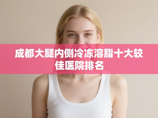 成都大腿内侧冷冻溶脂十大较佳医院排名 成都大腿内侧冷冻溶脂十大较佳医院排名