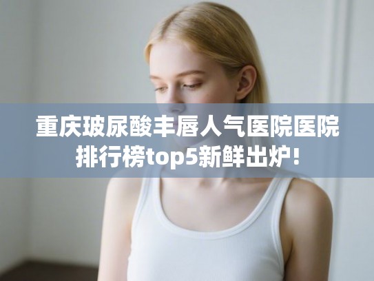 重庆玻尿酸丰唇人气医院医院排行榜top5新鲜出炉!