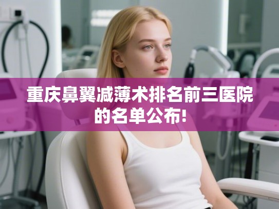重庆鼻翼减薄术排名前三医院的名单公布!