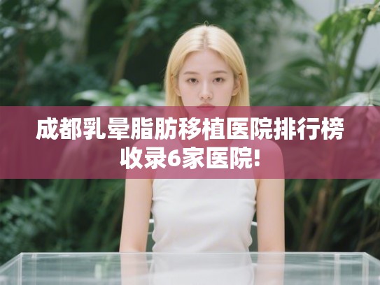 成都乳晕脂肪移植医院排行榜收录6家医院! 成都乳晕脂肪移植医院排行榜收录6家医院!
