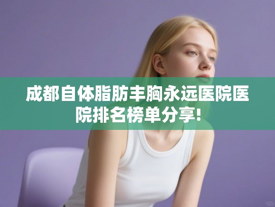 成都自体脂肪丰胸永远医院医院排名榜单分享! 成都自体脂肪丰胸永远医院医院排名榜单分享!
