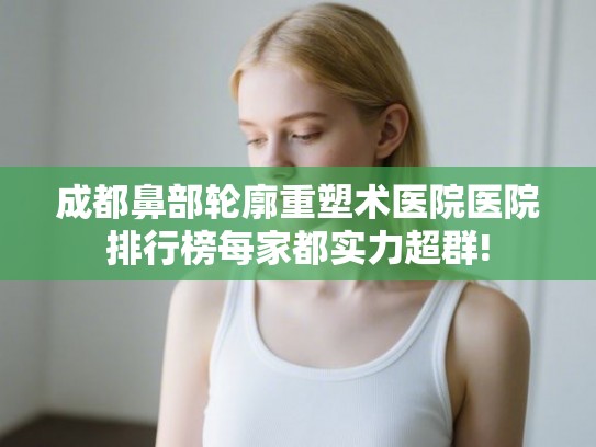 成都鼻部轮廓重塑术医院医院排行榜每家都实力超群!