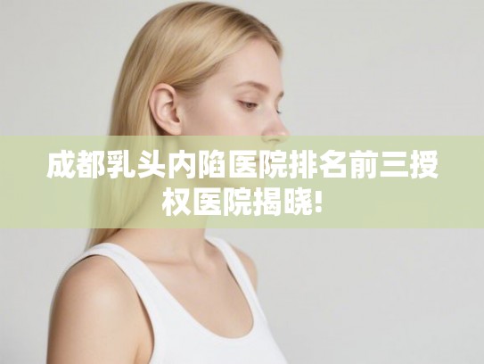 成都乳头内陷医院排名前三授权医院揭晓! 成都乳头内陷医院排名前三授权医院揭晓!