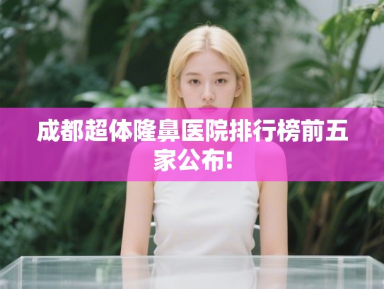 成都超体隆鼻医院排行榜前五家公布! 成都超体隆鼻医院排行榜前五家公布!