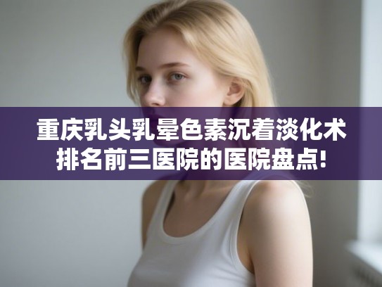 重庆乳头乳晕色素沉着淡化术排名前三医院的医院盘点!