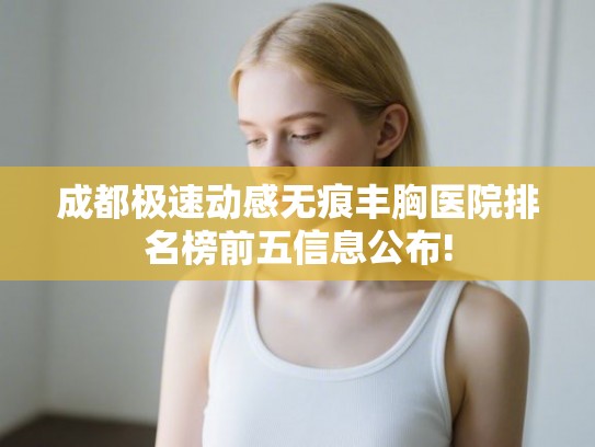 成都极速动感无痕丰胸医院排名榜前五信息公布!