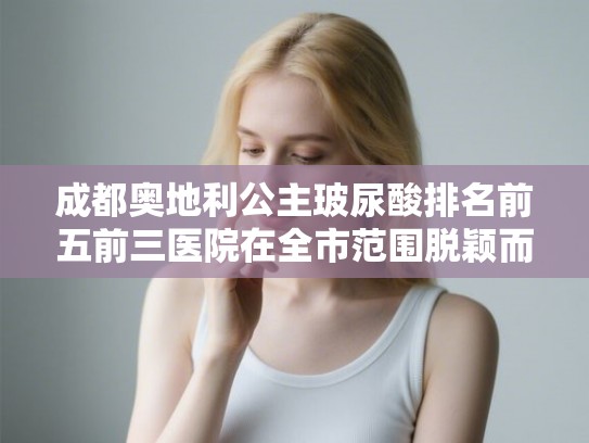 成都奥地利公主玻尿酸排名前五前三医院在全市范围脱颖而出! 成都奥地利公主玻尿酸排名前五前三医院在全市范围脱颖而出!