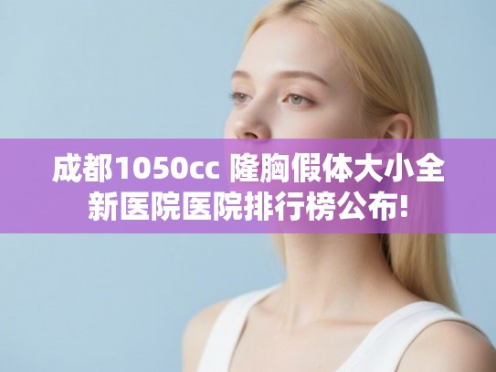 成都1050cc 隆胸假体大小全新医院医院排行榜公布!