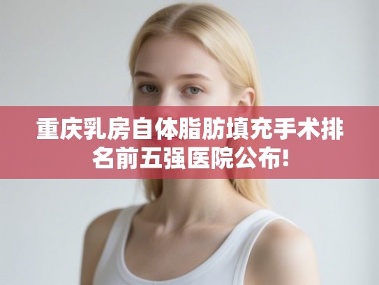 重庆乳房自体脂肪填充手术排名前五强医院公布!