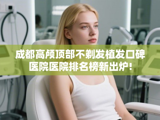 成都高颅顶部不剃发植发口碑医院医院排名榜新出炉! 成都高颅顶部不剃发植发口碑医院医院排名榜新出炉!