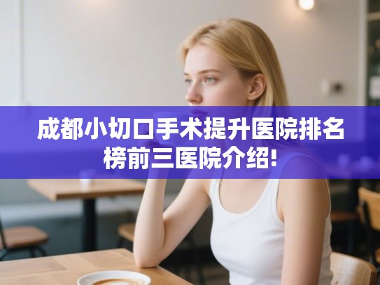 成都小切口手术提升医院排名榜前三医院介绍!