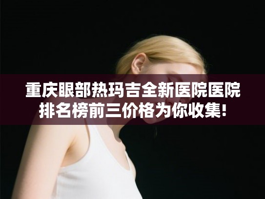 重庆眼部热玛吉全新医院医院排名榜前三价格为你收集!