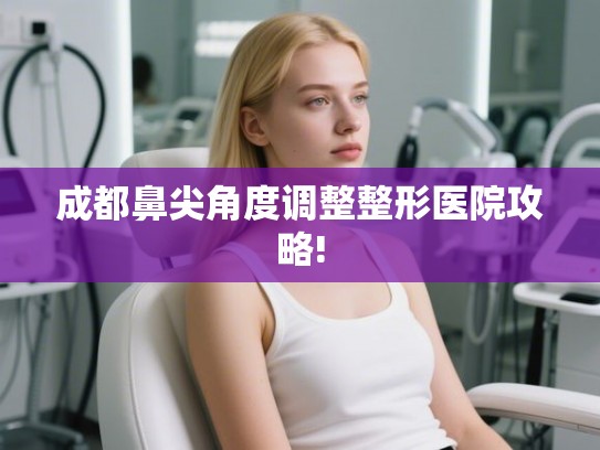 成都鼻尖角度调整整形医院攻略!