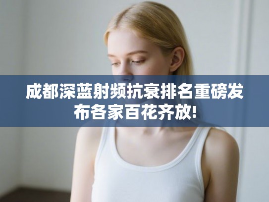 成都深蓝射频抗衰排名重磅发布各家百花齐放! 成都深蓝射频抗衰排名重磅发布各家百花齐放!