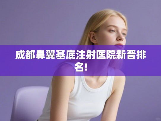 成都鼻翼基底注射医院新晋排名! 成都鼻翼基底注射医院新晋排名!