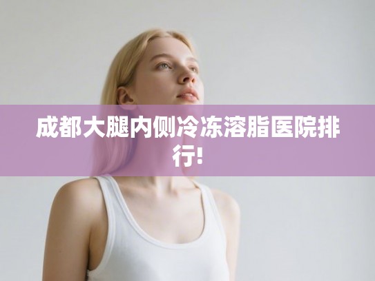 成都大腿内侧冷冻溶脂医院排行!