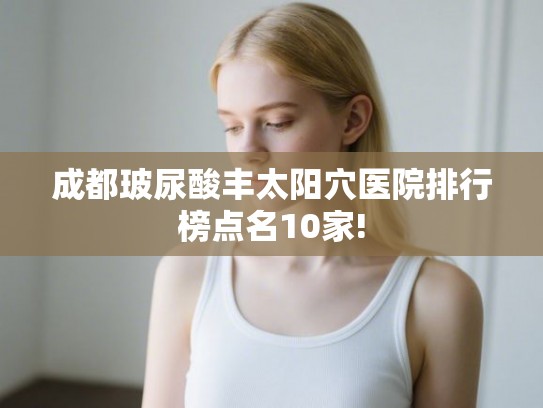 成都玻尿酸丰太阳穴医院排行榜点名10家!