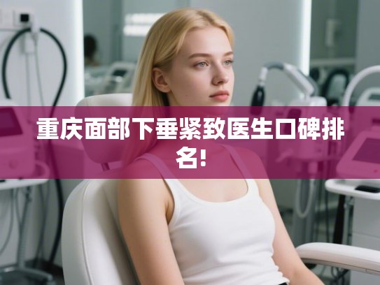 重庆面部下垂紧致医生口碑排名!