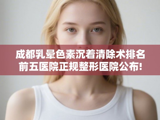 成都乳晕色素沉着清除术排名前五医院正规整形医院公布!