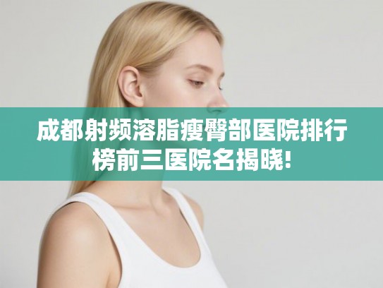 成都射频溶脂瘦臀部医院排行榜前三医院名揭晓!