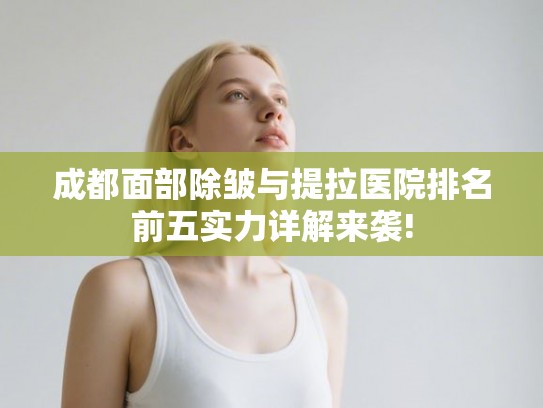 成都面部除皱与提拉医院排名前五实力详解来袭! 成都面部除皱与提拉医院排名前五实力详解来袭!