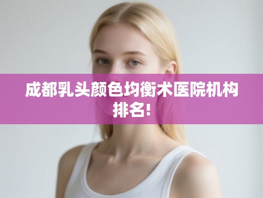 成都乳头颜色均衡术医院机构排名! 成都乳头颜色均衡术医院机构排名!