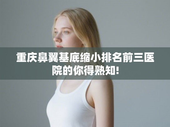 重庆鼻翼基底缩小排名前三医院的你得熟知!