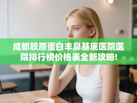 成都胶原蛋白丰鼻基底医院医院排行榜价格表全新攻略! 成都胶原蛋白丰鼻基底医院医院排行榜价格表全新攻略!