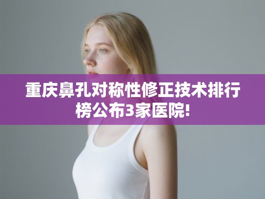 重庆鼻孔对称性修正技术排行榜公布3家医院!