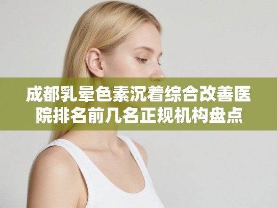 成都乳晕色素沉着综合改善医院排名前几名正规机构盘点 成都乳晕色素沉着综合改善医院排名前几名正规机构盘点