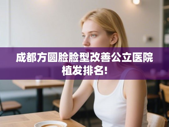 成都方圆脸脸型改善公立医院植发排名! 成都方圆脸脸型改善公立医院植发排名!