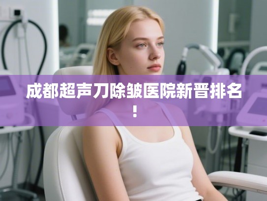成都超声刀除皱医院新晋排名! 成都超声刀除皱医院新晋排名!
