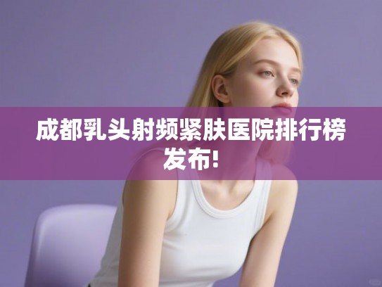 成都乳头射频紧肤医院排行榜发布!
