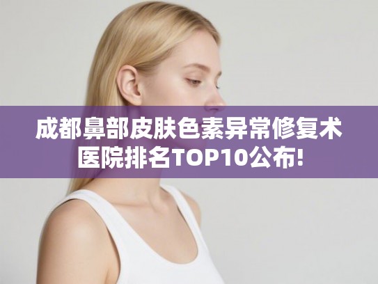 成都鼻部皮肤色素异常修复术医院排名TOP10公布! 成都鼻部皮肤色素异常修复术医院排名TOP10公布!