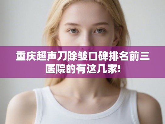 重庆超声刀除皱口碑排名前三医院的有这几家!