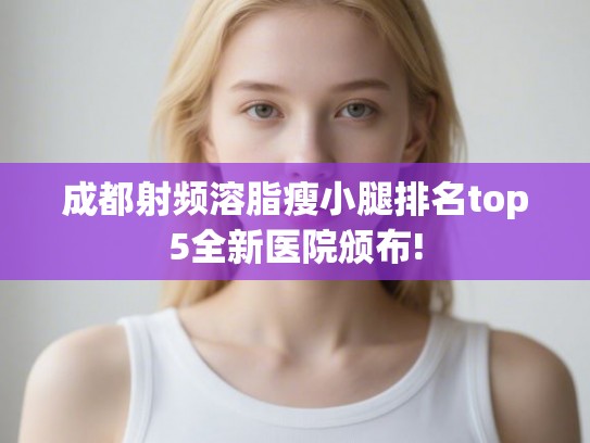 成都射频溶脂瘦小腿排名top5全新医院颁布! 成都射频溶脂瘦小腿排名top5全新医院颁布!