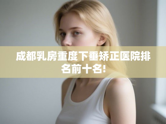 成都乳房重度下垂矫正医院排名前十名!