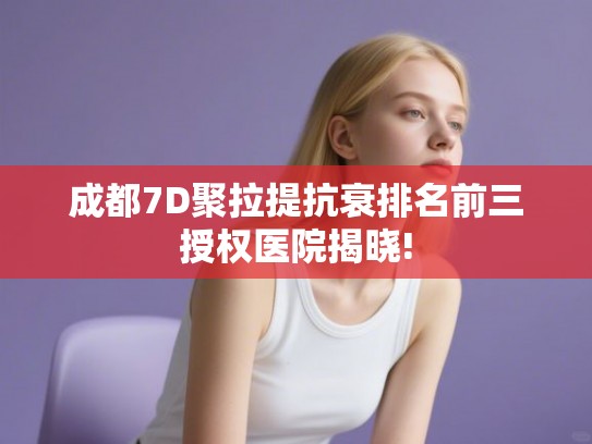 成都7D聚拉提抗衰排名前三授权医院揭晓!