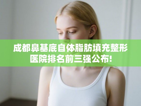 成都鼻基底自体脂肪填充整形医院排名前三强公布!